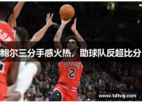 鲍尔三分手感火热，助球队反超比分